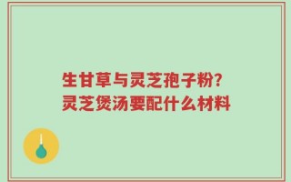 生甘草与灵芝孢子粉？灵芝煲汤要配什么材料