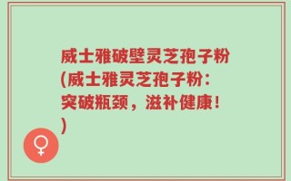 威士雅破壁灵芝孢子粉(威士雅灵芝孢子粉：突破瓶颈，滋补健康！)