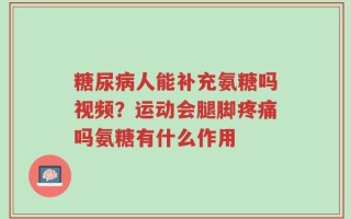 糖尿病人能补充氨糖吗视频？运动会腿脚疼痛吗氨糖有什么作用
