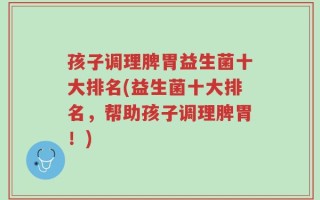 孩子调理脾胃益生菌十大排名(益生菌十大排名，帮助孩子调理脾胃！)