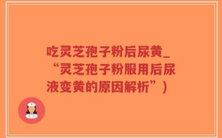吃灵芝孢子粉后尿黄_“灵芝孢子粉服用后尿液变黄的原因解析”)