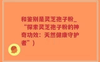 和鉴别是灵芝孢子粉_“探索灵芝孢子粉的神奇功效：天然健康守护者”)