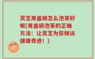 灵芝用盖碗怎么泡茶好呢(用盖碗泡茶的正确方法：让灵芝为你倾诉健康奇迹！)