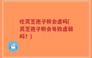 吃灵芝孢子粉会虚吗(灵芝孢子粉会导致虚弱吗？)
