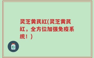 灵芝黄芪红(灵芝黄芪红，全方位加强免疫系统！)