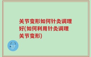 关节变形如何针灸调理好(如何利用针灸调理关节变形)