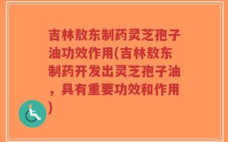 吉林敖东制药灵芝孢子油功效作用(吉林敖东制药开发出灵芝孢子油，具有重要功效和作用)