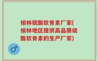 榆林硫酸软骨素厂家(榆林地区提供高品质硫酸软骨素的生产厂家)