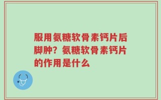 服用氨糖软骨素钙片后脚肿？氨糖软骨素钙片的作用是什么