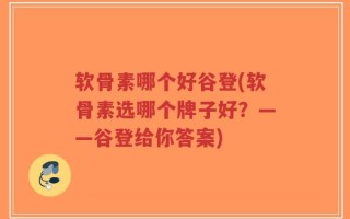 软骨素哪个好谷登(软骨素选哪个牌子好？——谷登给你答案)