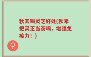 秋天喝灵芝好处(秋季把灵芝当茶喝，增强免疫力！)