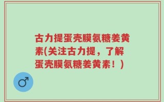 古力提蛋壳膜氨糖姜黄素(关注古力提，了解蛋壳膜氨糖姜黄素！)