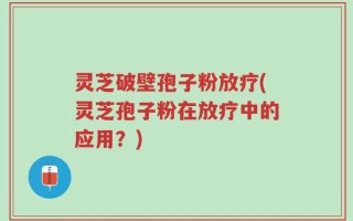 灵芝破壁孢子粉放疗(灵芝孢子粉在放疗中的应用？)