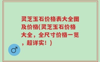 灵芝玉石价格表大全图及价格(灵芝玉石价格大全，全尺寸价格一览，超详实！)