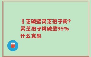 靈芝破壁灵芝孢子粉？灵芝孢子粉破壁99%什么意思