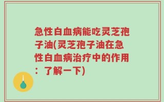 急性白血病能吃灵芝孢子油(灵芝孢子油在急性白血病治疗中的作用：了解一下)