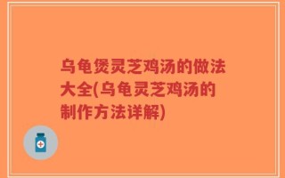 乌龟煲灵芝鸡汤的做法大全(乌龟灵芝鸡汤的制作方法详解)