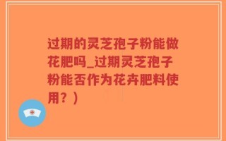 过期的灵芝孢子粉能做花肥吗_过期灵芝孢子粉能否作为花卉肥料使用？)
