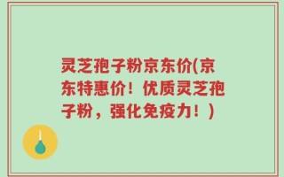 灵芝孢子粉京东价(京东特惠价！优质灵芝孢子粉，强化免疫力！)