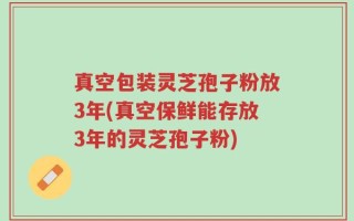 真空包装灵芝孢子粉放3年(真空保鲜能存放3年的灵芝孢子粉)