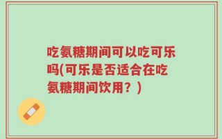 吃氨糖期间可以吃可乐吗(可乐是否适合在吃氨糖期间饮用？)