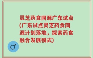 灵芝药食同源广东试点(广东试点灵芝药食同源计划落地，探索药食融合发展模式)