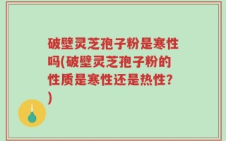 破壁灵芝孢子粉是寒性吗(破壁灵芝孢子粉的性质是寒性还是热性？)