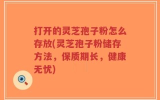 打开的灵芝孢子粉怎么存放(灵芝孢子粉储存方法，保质期长，健康无忧)