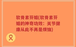 软骨素芬姐(软骨素芬姐的神奇功效：关节健康从此不再是烦恼)