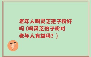 老年人喝灵芝孢子粉好吗 (喝灵芝孢子粉对老年人有益吗？)