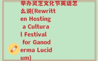 举办灵芝文化节英语怎么说(Rewritten Hosting a Cultural Festival for Ganoderma Lucidum)