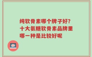 纯软骨素哪个牌子好？十大氨糖软骨素品牌里哪一种是比较好呢