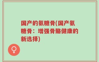 国产的氨糖骨(国产氨糖骨：增强骨骼健康的新选择)