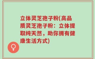 立体灵芝孢子粉(高品质灵芝孢子粉：立体提取纯天然，助你拥有健康生活方式)
