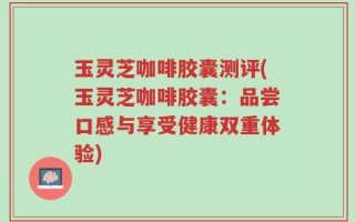玉灵芝咖啡胶囊测评(玉灵芝咖啡胶囊：品尝口感与享受健康双重体验)