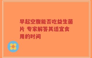 早起空腹能否吃益生菌片 专家解答其适宜食用的时间
