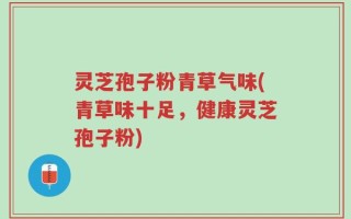 灵芝孢子粉青草气味(青草味十足，健康灵芝孢子粉)