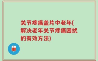 关节疼痛盖片中老年(解决老年关节疼痛困扰的有效方法)