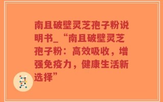 南且破壁灵芝孢子粉说明书_“南且破壁灵芝孢子粉：高效吸收，增强免疫力，健康生活新选择”