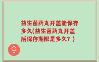 益生菌药丸开盖能保存多久(益生菌药丸开盖后保存期限是多久？)