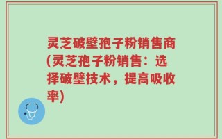 灵芝破壁孢子粉销售商(灵芝孢子粉销售：选择破壁技术，提高吸收率)