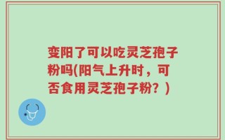 变阳了可以吃灵芝孢子粉吗(阳气上升时，可否食用灵芝孢子粉？)