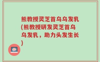 熊教授灵芝首乌乌发乳(熊教授研发灵芝首乌乌发乳，助力头发生长)