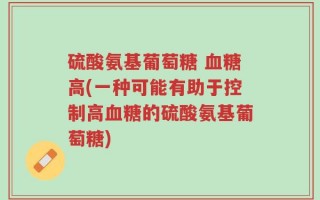 硫酸氨基葡萄糖 血糖高(一种可能有助于控制高血糖的硫酸氨基葡萄糖)