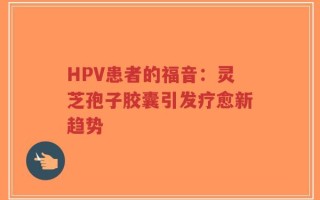 HPV患者的福音：灵芝孢子胶囊引发疗愈新趋势