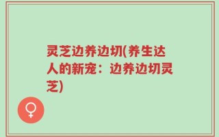 灵芝边养边切(养生达人的新宠：边养边切灵芝)