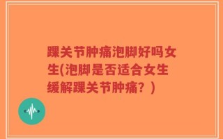 踝关节肿痛泡脚好吗女生(泡脚是否适合女生缓解踝关节肿痛？)