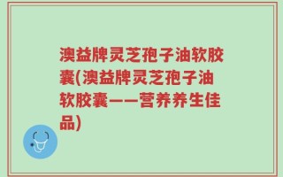 澳益牌灵芝孢子油软胶囊(澳益牌灵芝孢子油软胶囊——营养养生佳品)