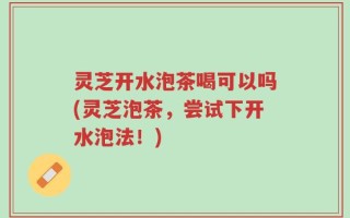 灵芝开水泡茶喝可以吗(灵芝泡茶，尝试下开水泡法！)
