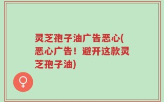 灵芝孢子油广告恶心(恶心广告！避开这款灵芝孢子油)